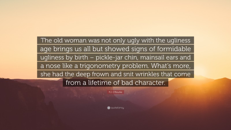 P.J. O'Rourke Quote: “The old woman was not only ugly with the ugliness age brings us all but showed signs of formidable ugliness by birth – pickle-jar chin, mainsail ears and a nose like a trigonometry problem. What’s more, she had the deep frown and snit wrinkles that come from a lifetime of bad character.”