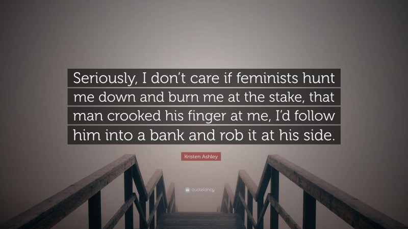 Kristen Ashley Quote: “Seriously, I don’t care if feminists hunt me down and burn me at the stake, that man crooked his finger at me, I’d follow him into a bank and rob it at his side.”