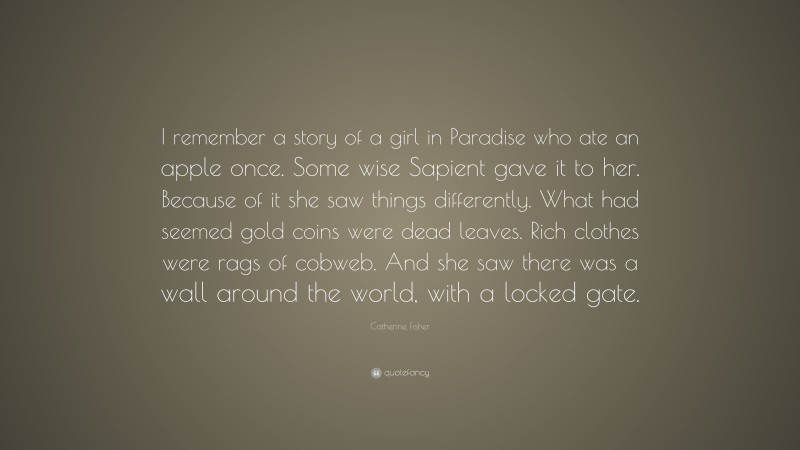 Catherine Fisher Quote: “I remember a story of a girl in Paradise who ate an apple once. Some wise Sapient gave it to her. Because of it she saw things differently. What had seemed gold coins were dead leaves. Rich clothes were rags of cobweb. And she saw there was a wall around the world, with a locked gate.”
