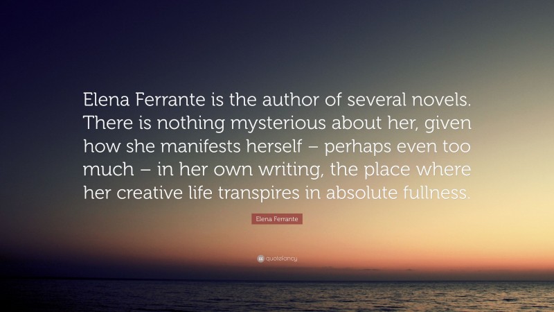 Elena Ferrante Quote: “Elena Ferrante is the author of several novels. There is nothing mysterious about her, given how she manifests herself – perhaps even too much – in her own writing, the place where her creative life transpires in absolute fullness.”
