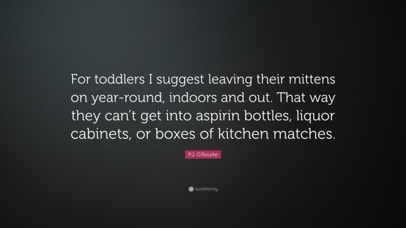 P.J. O'Rourke Quote: “For toddlers I suggest leaving their mittens on year-round, indoors and out. That way they can’t get into aspirin bottles, liquor cabinets, or boxes of kitchen matches.”
