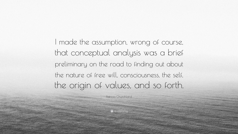 Patricia Churchland Quote: “I made the assumption, wrong of course, that conceptual analysis was a brief preliminary on the road to finding out about the nature of free will, consciousness, the self, the origin of values, and so forth.”