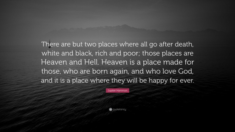 Jupiter Hammon Quote: “There are but two places where all go after death, white and black, rich and poor; those places are Heaven and Hell. Heaven is a place made for those, who are born again, and who love God, and it is a place where they will be happy for ever.”