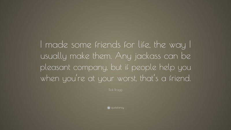 Rick Bragg Quote: “I made some friends for life, the way I usually make them. Any jackass can be pleasant company, but if people help you when you’re at your worst, that’s a friend.”