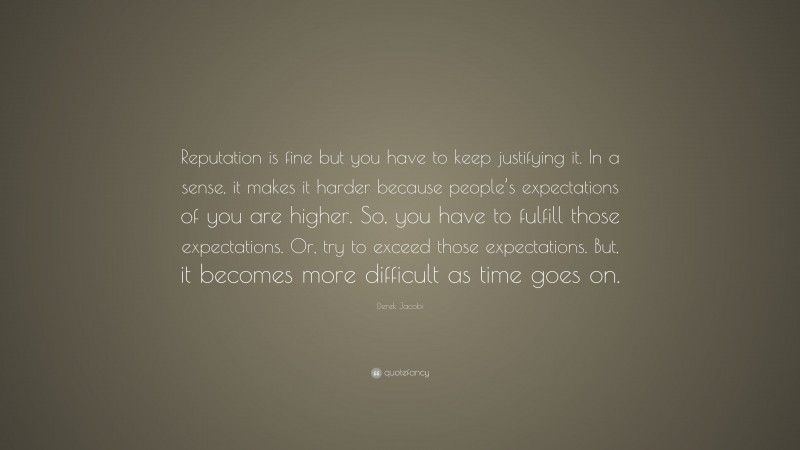Derek Jacobi Quote: “Reputation is fine but you have to keep justifying it. In a sense, it makes it harder because people’s expectations of you are higher. So, you have to fulfill those expectations. Or, try to exceed those expectations. But, it becomes more difficult as time goes on.”