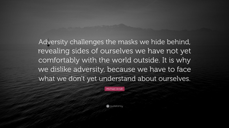 Michael Arndt Quote: “Adversity challenges the masks we hide behind, revealing sides of ourselves we have not yet comfortably with the world outside. It is why we dislike adversity, because we have to face what we don’t yet understand about ourselves.”