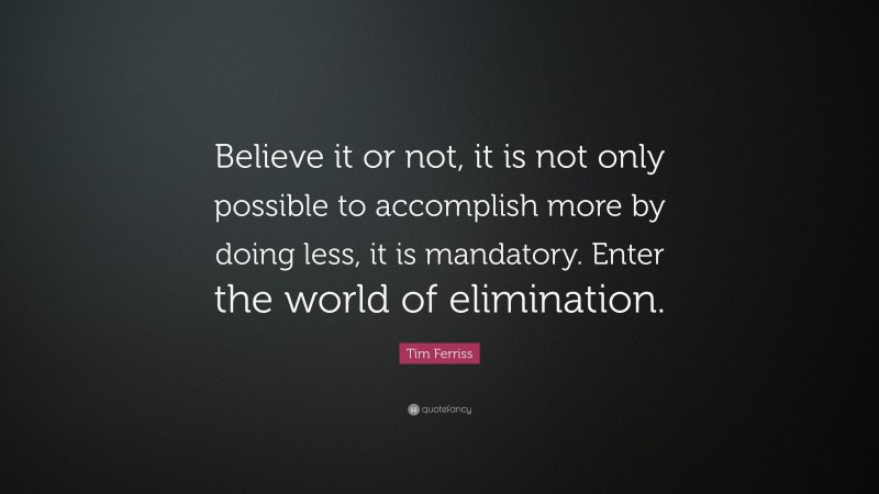 Tim Ferriss Quote: “Believe it or not, it is not only possible to accomplish more by doing less, it is mandatory. Enter the world of elimination.”
