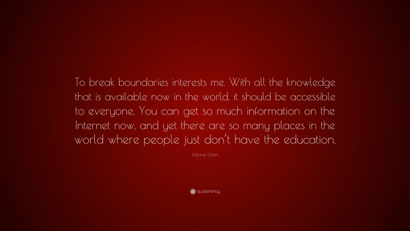 Melanie Griffith Quote: “To break boundaries interests me. With all the knowledge that is available now in the world, it should be accessible to everyone. You can get so much information on the Internet now, and yet there are so many places in the world where people just don’t have the education.”
