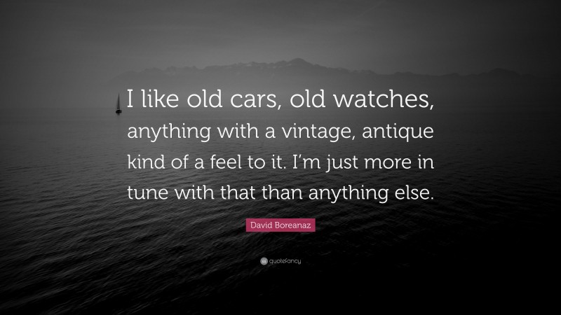 David Boreanaz Quote: “I like old cars, old watches, anything with a vintage, antique kind of a feel to it. I’m just more in tune with that than anything else.”