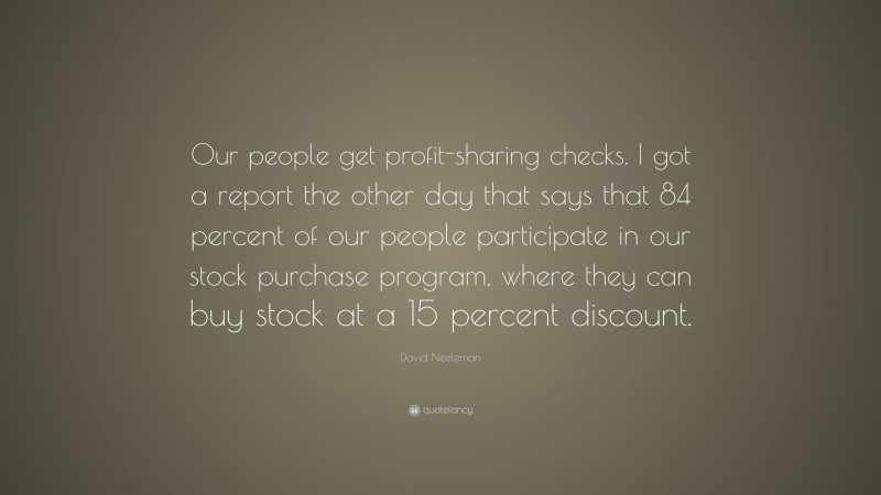 David Neeleman Quote: “Our people get profit-sharing checks. I got a report the other day that says that 84 percent of our people participate in our stock purchase program, where they can buy stock at a 15 percent discount.”