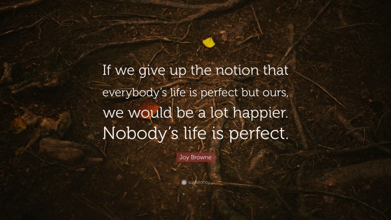 Joy Browne Quote: “If we give up the notion that everybody’s life is perfect but ours, we would be a lot happier. Nobody’s life is perfect.”