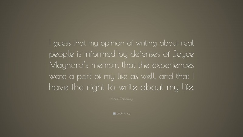 Marie Calloway Quote: “I guess that my opinion of writing about real people is informed by defenses of Joyce Maynard’s memoir, that the experiences were a part of my life as well, and that I have the right to write about my life.”