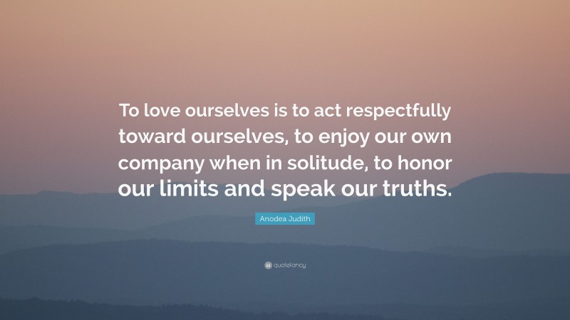 Anodea Judith Quote: “To love ourselves is to act respectfully toward ourselves, to enjoy our own company when in solitude, to honor our limits and speak our truths.”