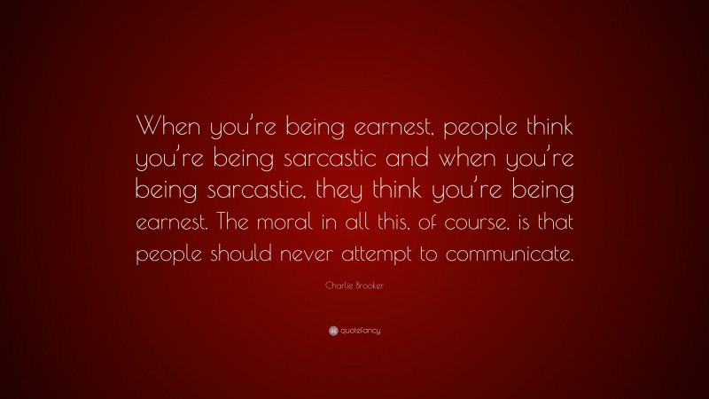 Charlie Brooker Quote: “When you’re being earnest, people think you’re being sarcastic and when you’re being sarcastic, they think you’re being earnest. The moral in all this, of course, is that people should never attempt to communicate.”