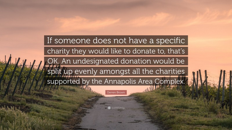 Derren Brown Quote: “If someone does not have a specific charity they would like to donate to, that’s OK. An undesignated donation would be split up evenly amongst all the charities supported by the Annapolis Area Complex.”