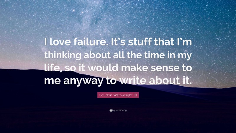 Loudon Wainwright III Quote: “I love failure. It’s stuff that I’m thinking about all the time in my life, so it would make sense to me anyway to write about it.”