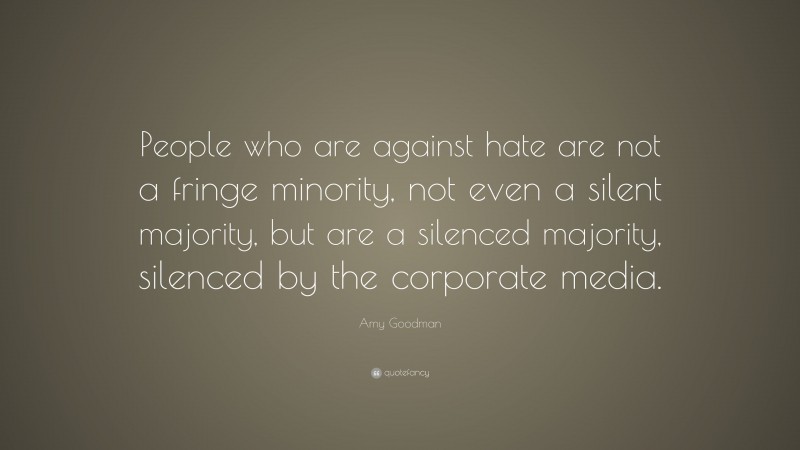 Amy Goodman Quote: “People who are against hate are not a fringe minority, not even a silent majority, but are a silenced majority, silenced by the corporate media.”