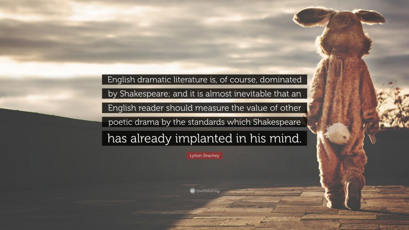 Lytton Strachey Quote: “English dramatic literature is, of course, dominated by Shakespeare; and it is almost inevitable that an English reader should measure the value of other poetic drama by the standards which Shakespeare has already implanted in his mind.”
