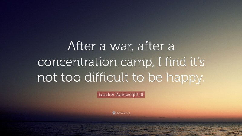 Loudon Wainwright III Quote: “After a war, after a concentration camp, I find it’s not too difficult to be happy.”