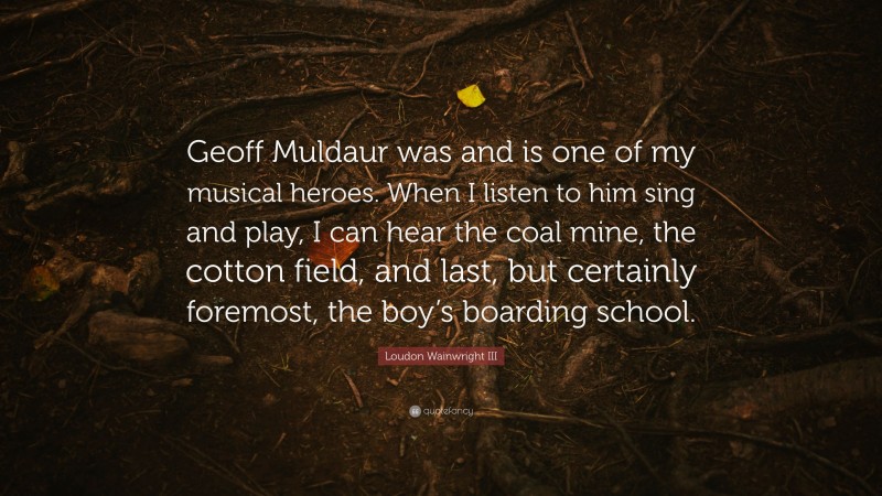 Loudon Wainwright III Quote: “Geoff Muldaur was and is one of my musical heroes. When I listen to him sing and play, I can hear the coal mine, the cotton field, and last, but certainly foremost, the boy’s boarding school.”