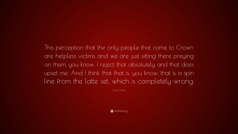 James Packer Quote: “This perception that the only people that come to Crown are helpless victims and we are just sitting there preying on them, you know, I reject that absolutely and that does upset me. And I think that that is, you know, that is a spin line from the latte set, which is completely wrong.”