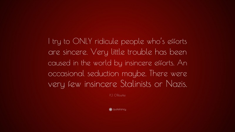 P.J. O'Rourke Quote: “I try to ONLY ridicule people who’s efforts are sincere. Very little trouble has been caused in the world by insincere efforts. An occasional seduction maybe. There were very few insincere Stalinists or Nazis.”