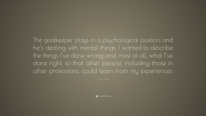 Oliver Kahn Quote: “The goalkeeper plays in a psychological position, and he’s dealing with mental things. I wanted to describe the things I’ve done wrong and, most of all, what I’ve done right, so that other people, including those in other professions, could learn from my experiences.”