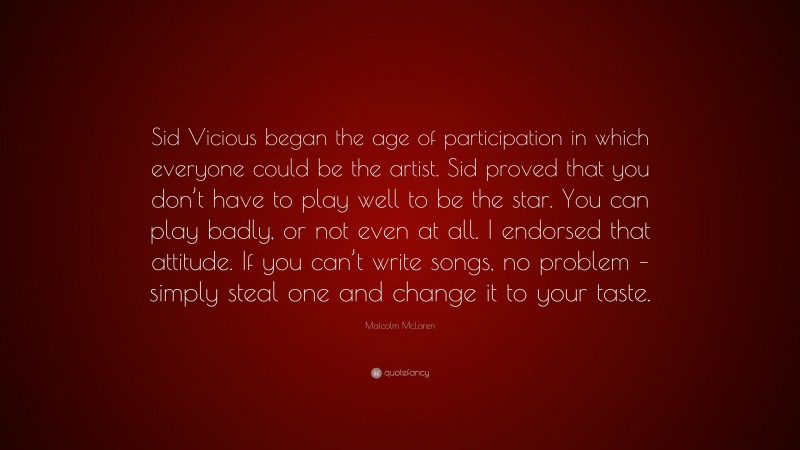 Malcolm McLaren Quote: “Sid Vicious began the age of participation in which everyone could be the artist. Sid proved that you don’t have to play well to be the star. You can play badly, or not even at all. I endorsed that attitude. If you can’t write songs, no problem – simply steal one and change it to your taste.”