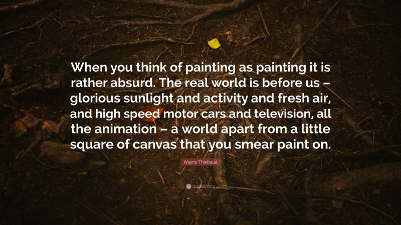 Wayne Thiebaud Quote: “When you think of painting as painting it is rather absurd. The real world is before us – glorious sunlight and activity and fresh air, and high speed motor cars and television, all the animation – a world apart from a little square of canvas that you smear paint on.”