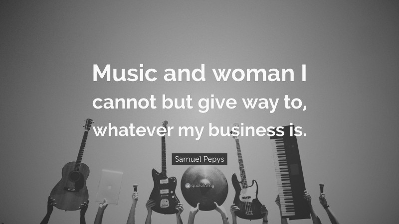 Samuel Pepys Quote: “Music and woman I cannot but give way to, whatever my business is.”