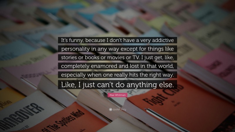 Mae Whitman Quote: “It’s funny, because I don’t have a very addictive personality in any way except for things like stories or books or movies or TV. I just get, like, completely enamored and lost in that world, especially when one really hits the right way. Like, I just can’t do anything else.”