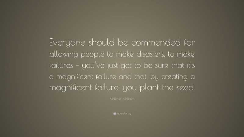 Malcolm McLaren Quote: “Everyone should be commended for allowing people to make disasters, to make failures – you’ve just got to be sure that it’s a magnificent failure and that, by creating a magnificent failure, you plant the seed.”