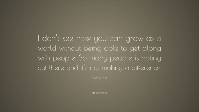 Rodney King Quote: “I don’t see how you can grow as a world without being able to get along with people. So many people is hating out there and it’s not making a difference.”