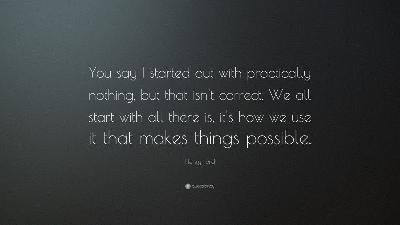 Henry Ford Quote: “You say I started out with practically nothing, but that isn't correct. We all start with all there is, it's how we use it that makes things possible.”