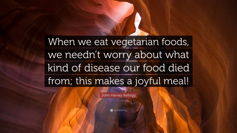 John Harvey Kellogg Quote: “When we eat vegetarian foods, we needn’t worry about what kind of disease our food died from; this makes a joyful meal!”
