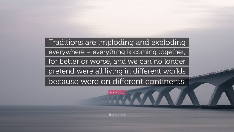 Philip Glass Quote: “Traditions are imploding and exploding everywhere – everything is coming together, for better or worse, and we can no longer pretend were all living in different worlds because were on different continents.”