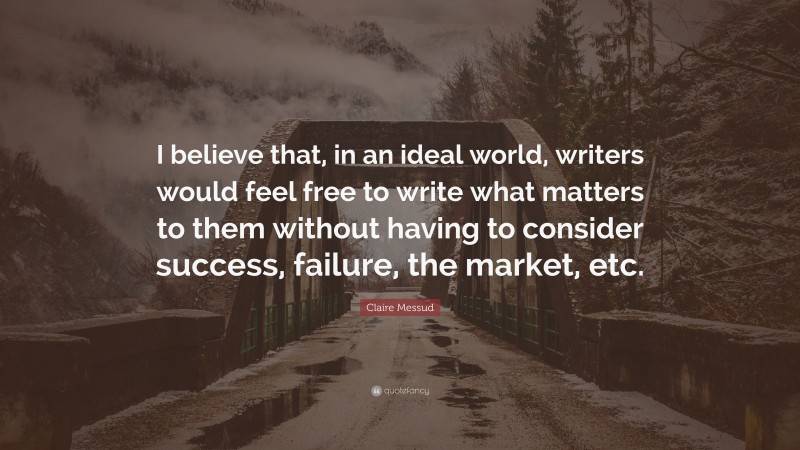Claire Messud Quote: “I believe that, in an ideal world, writers would feel free to write what matters to them without having to consider success, failure, the market, etc.”