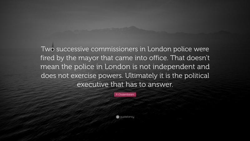 P. Chidambaram Quote: “Two successive commissioners in London police were fired by the mayor that came into office. That doesn’t mean the police in London is not independent and does not exercise powers. Ultimately it is the political executive that has to answer.”