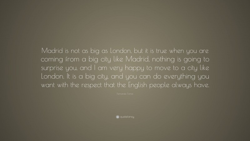 Fernando Torres Quote: “Madrid is not as big as London, but it is true when you are coming from a big city like Madrid, nothing is going to surprise you, and I am very happy to move to a city like London. It is a big city, and you can do everything you want with the respect that the English people always have.”