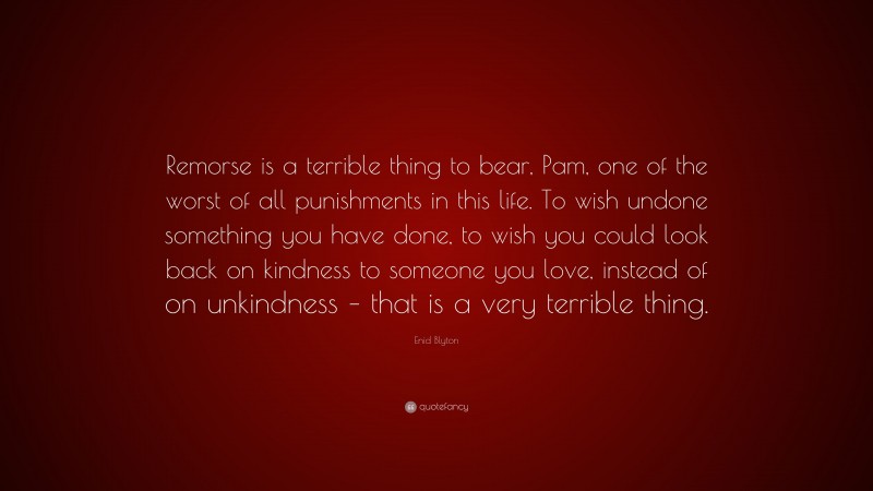 Enid Blyton Quote: “Remorse is a terrible thing to bear, Pam, one of the worst of all punishments in this life. To wish undone something you have done, to wish you could look back on kindness to someone you love, instead of on unkindness – that is a very terrible thing.”