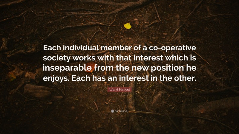 Leland Stanford Quote: “Each individual member of a co-operative society works with that interest which is inseparable from the new position he enjoys. Each has an interest in the other.”