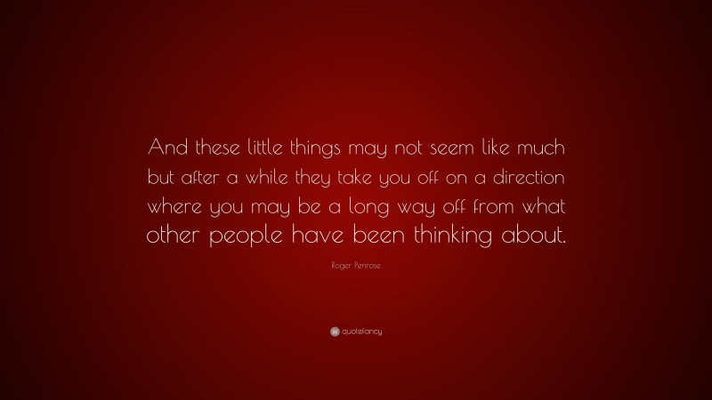 Roger Penrose Quote: “And these little things may not seem like much but after a while they take you off on a direction where you may be a long way off from what other people have been thinking about.”