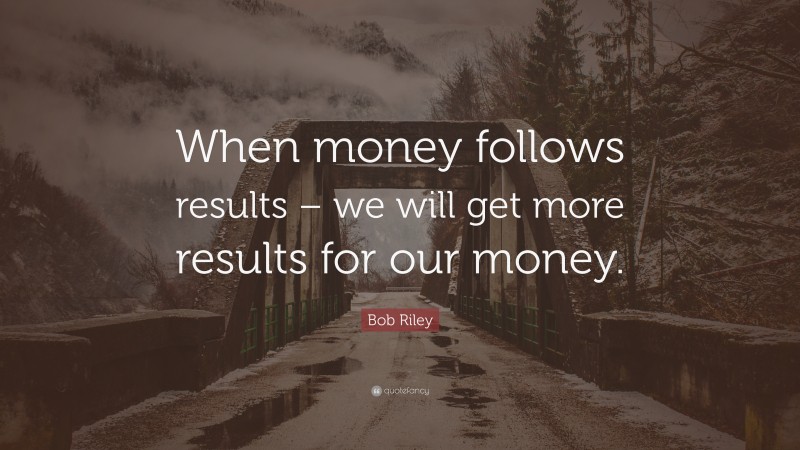 Bob Riley Quote: “When money follows results – we will get more results for our money.”