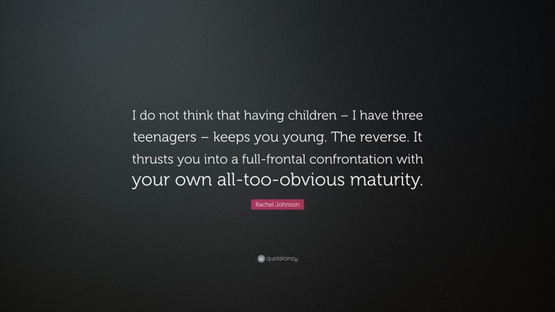 Rachel Johnson Quote: “I do not think that having children – I have three teenagers – keeps you young. The reverse. It thrusts you into a full-frontal confrontation with your own all-too-obvious maturity.”