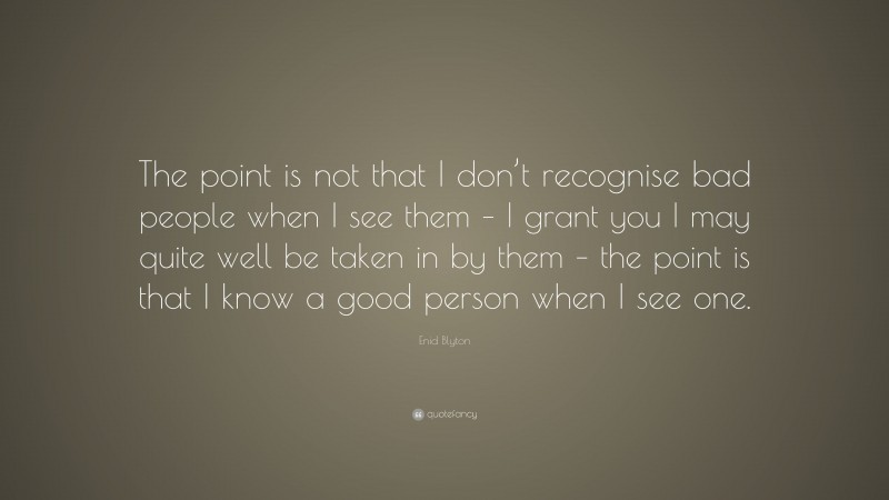 Enid Blyton Quote: “The point is not that I don’t recognise bad people when I see them – I grant you I may quite well be taken in by them – the point is that I know a good person when I see one.”