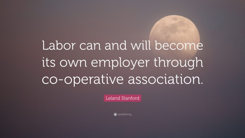 Leland Stanford Quote: “Labor can and will become its own employer through co-operative association.”