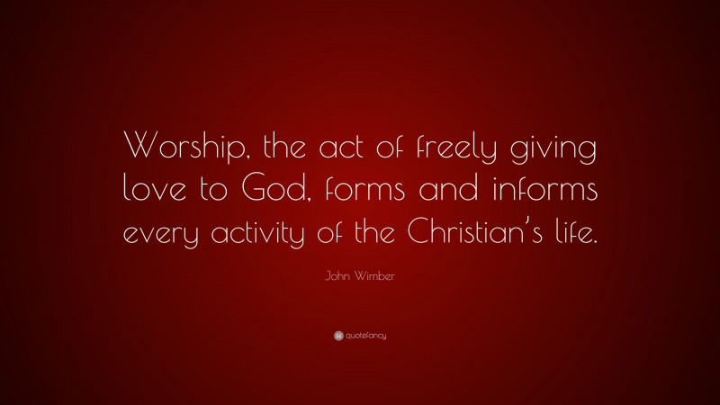 John Wimber Quote: “Worship, the act of freely giving love to God, forms and informs every activity of the Christian’s life.”