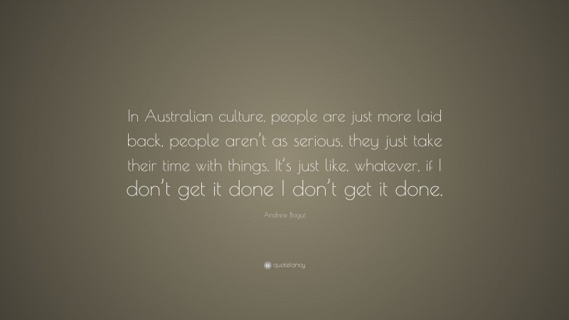 Andrew Bogut Quote: “In Australian culture, people are just more laid back, people aren’t as serious, they just take their time with things. It’s just like, whatever, if I don’t get it done I don’t get it done.”