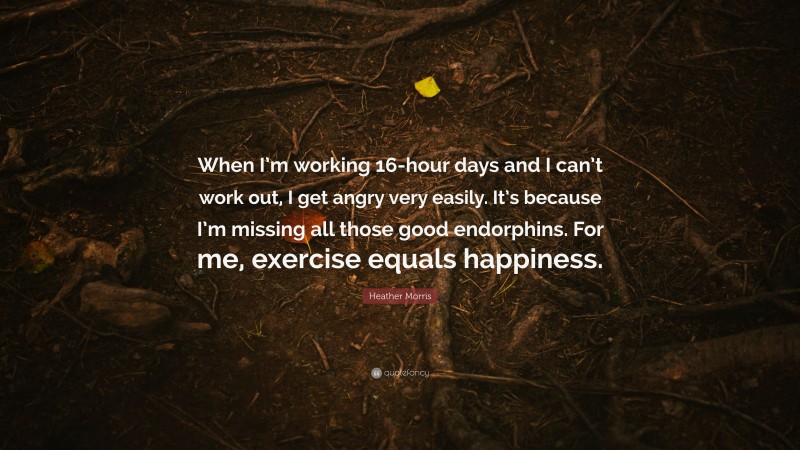 Heather Morris Quote: “When I’m working 16-hour days and I can’t work out, I get angry very easily. It’s because I’m missing all those good endorphins. For me, exercise equals happiness.”