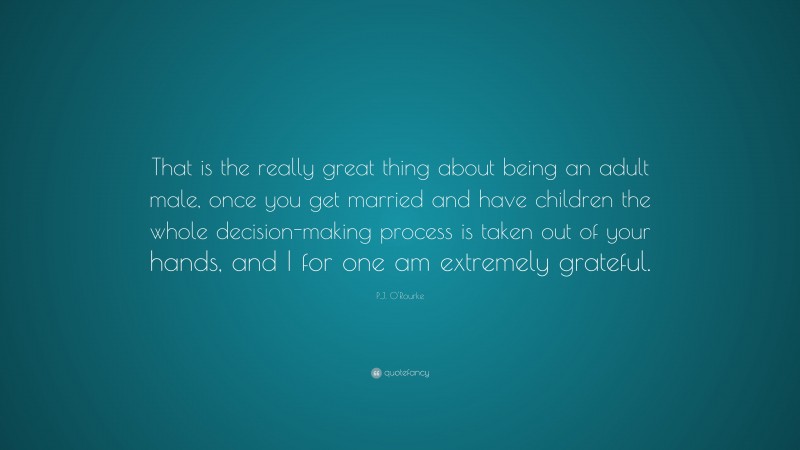 P.J. O'Rourke Quote: “That is the really great thing about being an adult male, once you get married and have children the whole decision-making process is taken out of your hands, and I for one am extremely grateful.”